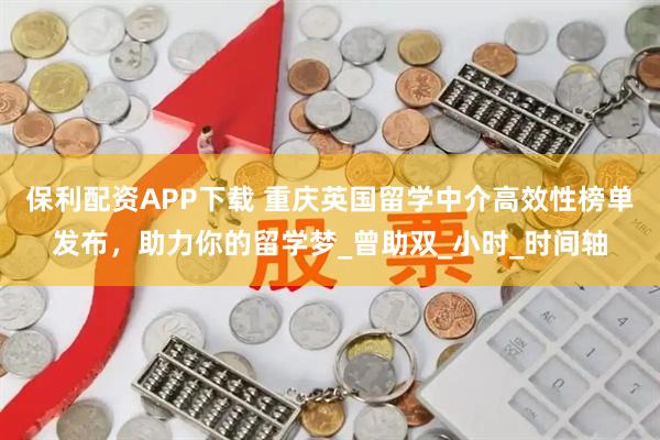 保利配资APP下载 重庆英国留学中介高效性榜单发布，助力你的留学梦_曾助双_小时_时间轴