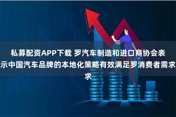 私募配资APP下载 罗汽车制造和进口商协会表示中国汽车品牌的本地化策略有效满足罗消费者需求