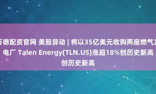 万德配资官网 美股异动 | 将以35亿美元收购两座燃气发电厂 Talen Energy(TLN.US)涨超18%创历史新高