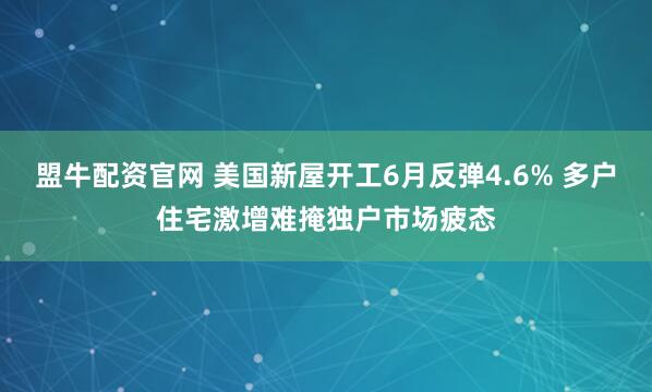 盟牛配资官网 美国新屋开工6月反弹4.6% 多户住宅激增难掩独户市场疲态