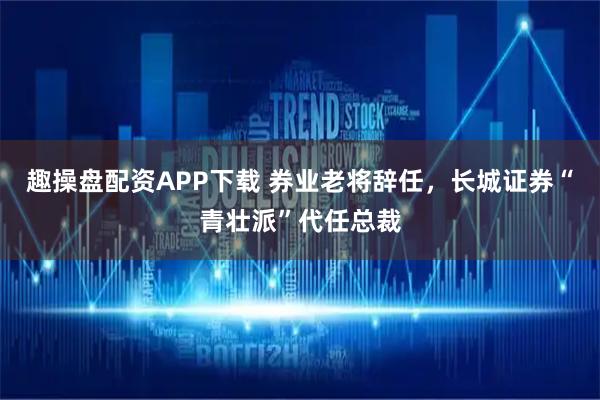 趣操盘配资APP下载 券业老将辞任，长城证券“青壮派”代任总裁