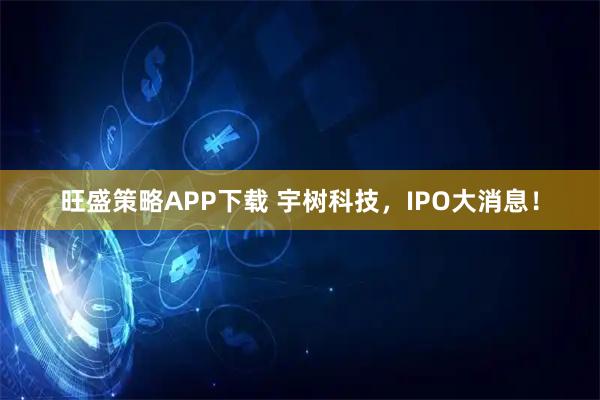 旺盛策略APP下载 宇树科技，IPO大消息！