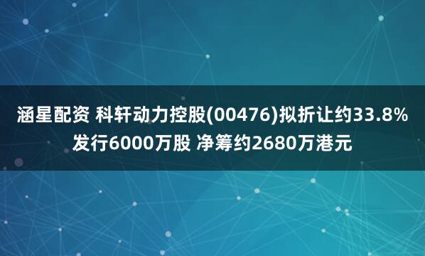 涵星配资 科轩动力控股(00476)拟折让约33.8%发行6000万股 净筹约2680万港元