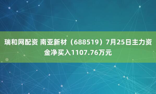 瑞和网配资 南亚新材（688519）7月25日主力资金净买入1107.76万元