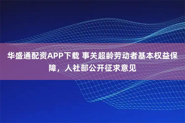 华盛通配资APP下载 事关超龄劳动者基本权益保障，人社部公开征求意见