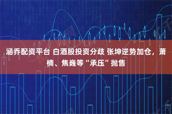 涵乔配资平台 白酒股投资分歧 张坤逆势加仓，萧楠、焦巍等“承压”抛售