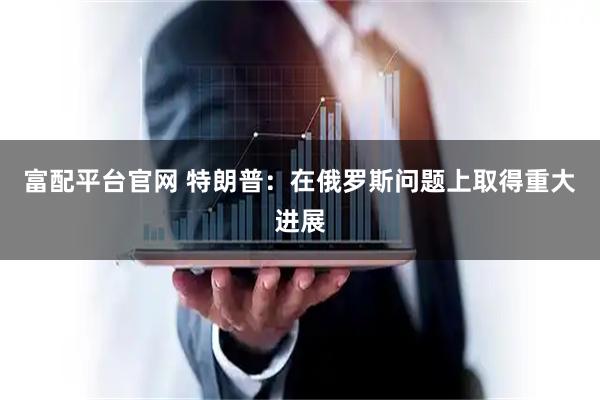 富配平台官网 特朗普：在俄罗斯问题上取得重大进展