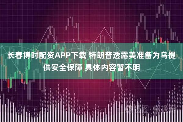 长春博时配资APP下载 特朗普透露美准备为乌提供安全保障 具体内容暂不明