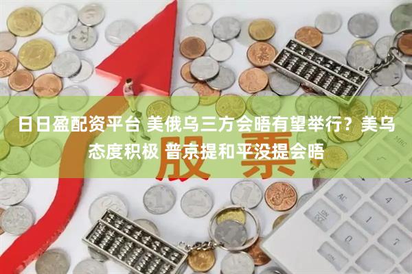 日日盈配资平台 美俄乌三方会晤有望举行？美乌态度积极 普京提和平没提会晤