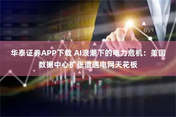华泰证券APP下载 AI浪潮下的电力危机：美国数据中心扩张遭遇电网天花板