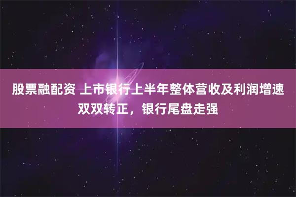 股票融配资 上市银行上半年整体营收及利润增速双双转正，银行尾盘走强