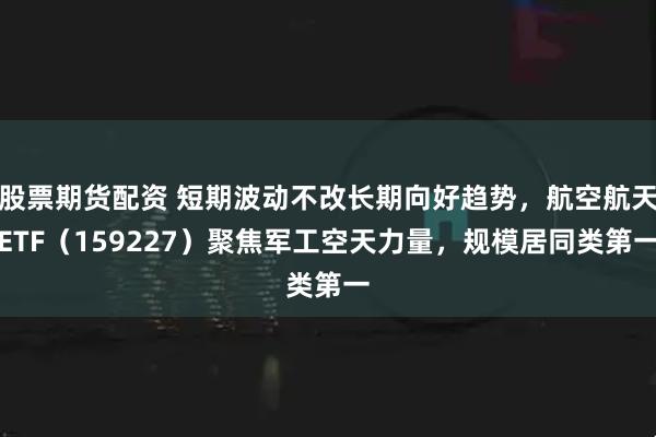股票期货配资 短期波动不改长期向好趋势，航空航天ETF（159227）聚焦军工空天力量，规模居同类第一