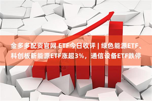 金多多配资官网 ETF今日收评 | 绿色能源ETF、科创板新能源ETF涨超3%，通信设备ETF跌停