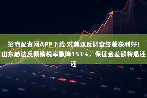 招商配资网APP下载 对美双反调查终裁获利好！山东赫达反倾销税率骤降153%，保证金差额将退还
