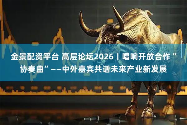 金景配资平台 高层论坛2026丨唱响开放合作“协奏曲”——中外嘉宾共话未来产业新发展