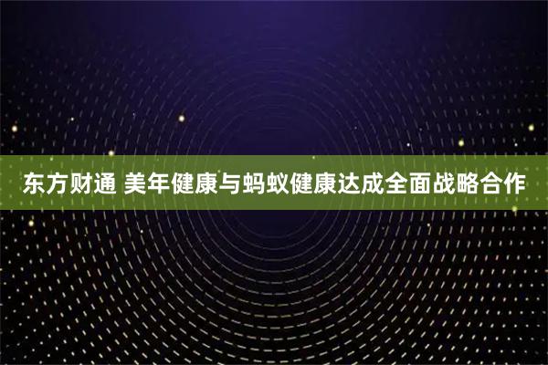 东方财通 美年健康与蚂蚁健康达成全面战略合作