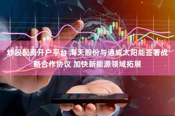 炒股配资开户平台 海天股份与通威太阳能签署战略合作协议 加快新能源领域拓展